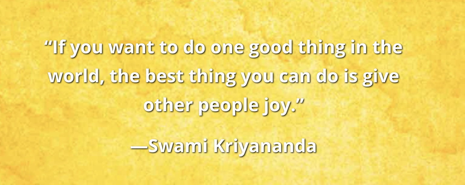 If you want to do one good thing in the world, the best thing you can do is give other people joy. — Swami Kriyananda